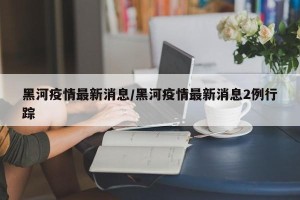 黑河疫情最新消息/黑河疫情最新消息2例行踪