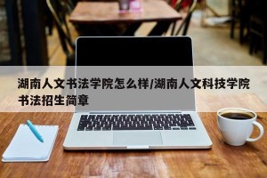 湖南人文书法学院怎么样/湖南人文科技学院书法招生简章