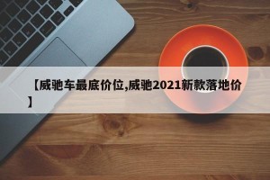 【威驰车最底价位,威驰2021新款落地价】
