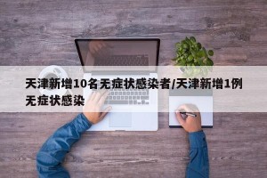 天津新增10名无症状感染者/天津新增1例无症状感染