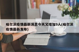哈尔滨疫情最新消息今天又增加9人(哈尔滨疫情最新发布)
