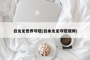 日女足世界夺冠(日本女足夺冠视频)