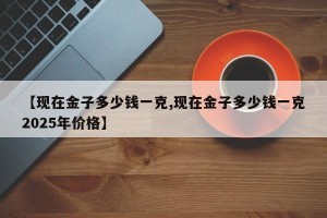 【现在金子多少钱一克,现在金子多少钱一克2025年价格】