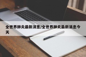 全世界肺炎最新消息/全世界肺炎最新消息今天