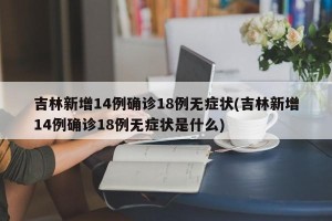 吉林新增14例确诊18例无症状(吉林新增14例确诊18例无症状是什么)