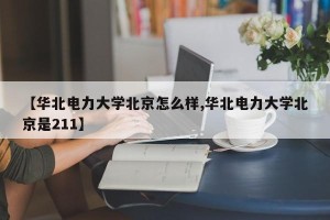 【华北电力大学北京怎么样,华北电力大学北京是211】