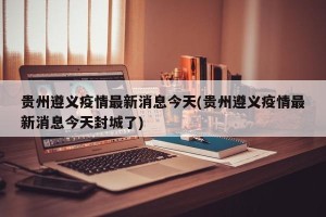 贵州遵义疫情最新消息今天(贵州遵义疫情最新消息今天封城了)