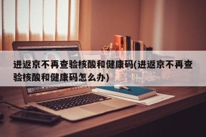 进返京不再查验核酸和健康码(进返京不再查验核酸和健康码怎么办)