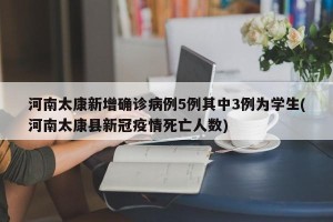 河南太康新增确诊病例5例其中3例为学生(河南太康县新冠疫情死亡人数)