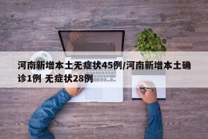河南新增本土无症状45例/河南新增本土确诊1例 无症状28例